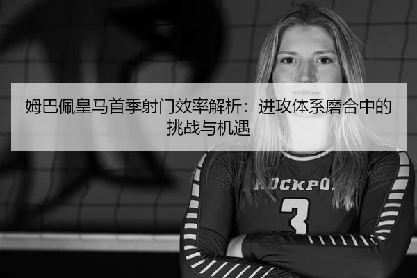 姆巴佩皇马首季射门效率解析：进攻体系磨合中的挑战与机遇