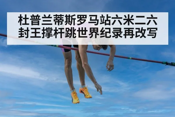 杜普兰蒂斯罗马站六米二六封王撑杆跳世界纪录再改写