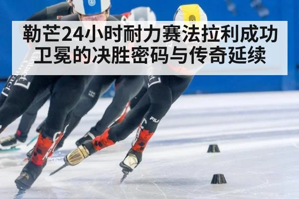 勒芒24小时耐力赛法拉利成功卫冕的决胜密码与传奇延续